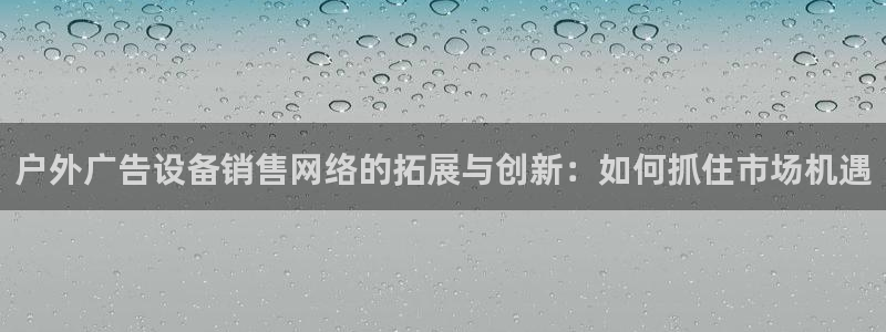 杏宇平台代理怎么样可靠吗：户外广告设备销售网络的拓展与创新：如何抓住市场机遇